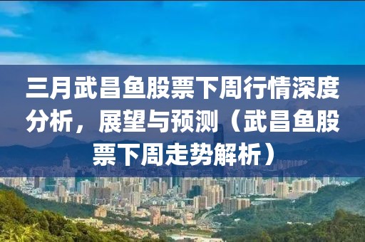 三月武昌鱼股票下周行情深度分析，展望与预测（武昌鱼股票下周走势解析）
