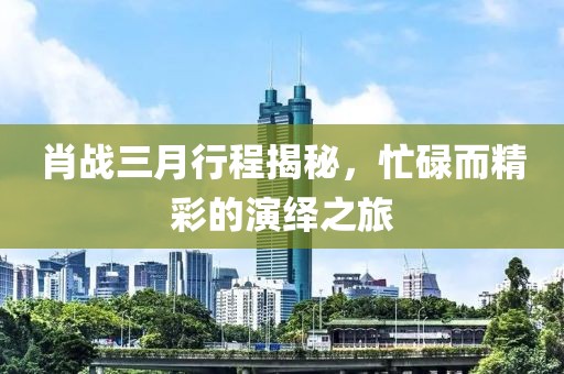 肖战三月行程揭秘，忙碌而精彩的演绎之旅