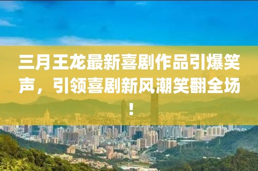 三月王龙最新喜剧作品引爆笑声，引领喜剧新风潮笑翻全场！