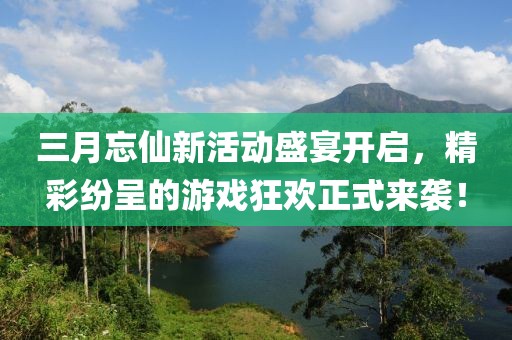 三月忘仙新活动盛宴开启，精彩纷呈的游戏狂欢正式来袭！