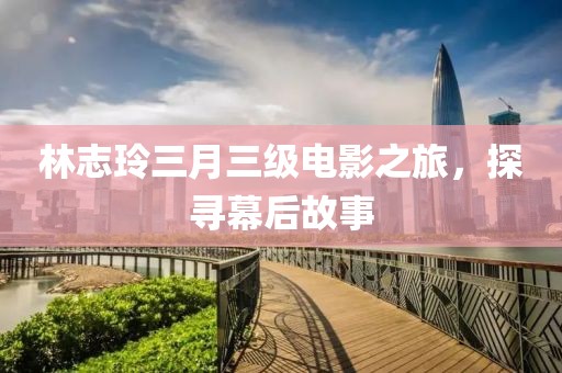 林志玲三月三级电影之旅，探寻幕后故事