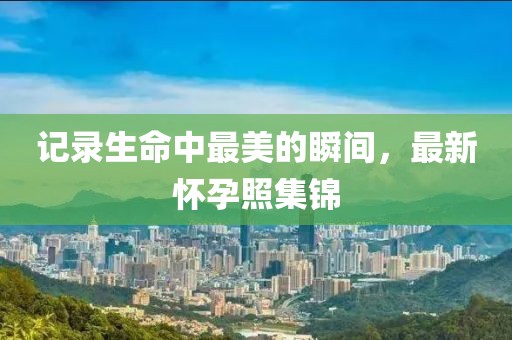 记录生命中最美的瞬间，最新怀孕照集锦