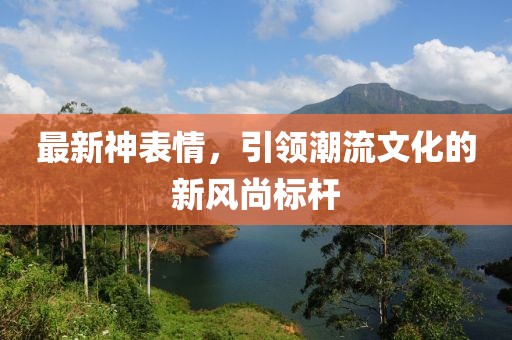 最新神表情，引领潮流文化的新风尚标杆