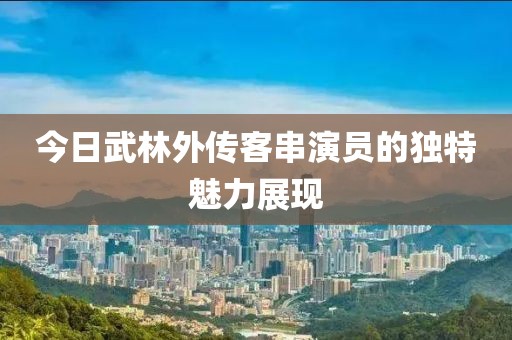 今日武林外传客串演员的独特魅力展现