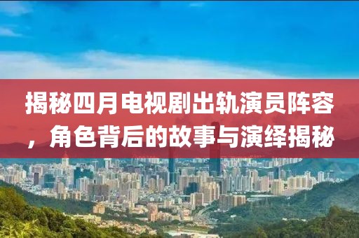 揭秘四月电视剧出轨演员阵容，角色背后的故事与演绎揭秘