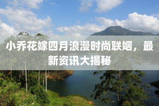 小乔花嫁四月浪漫时尚联姻，最新资讯大揭秘