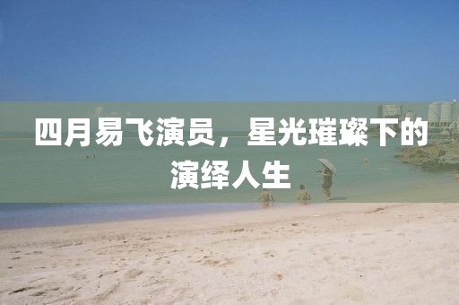 四月易飞演员，星光璀璨下的演绎人生