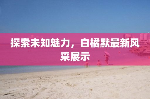 探索未知魅力，白橘默最新风采展示