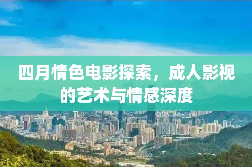 四月情色电影探索，成人影视的艺术与情感深度