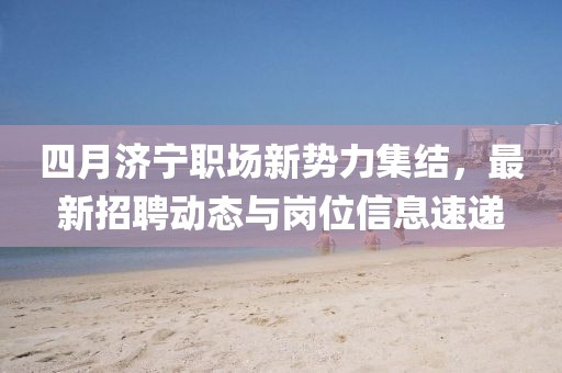 四月济宁职场新势力集结，最新招聘动态与岗位信息速递