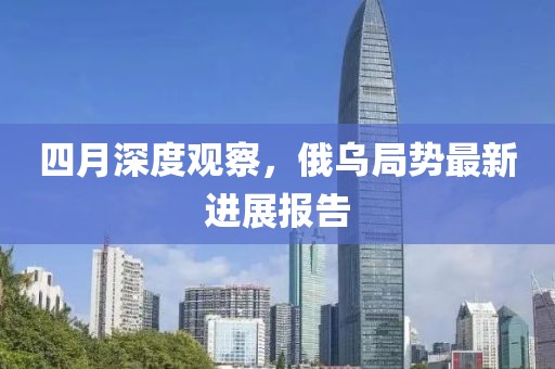 四月深度观察，俄乌局势最新进展报告