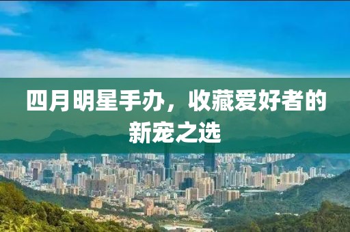 四月明星手办，收藏爱好者的新宠之选