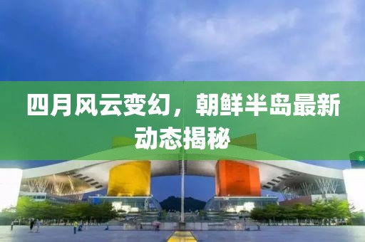 四月风云变幻，朝鲜半岛最新动态揭秘