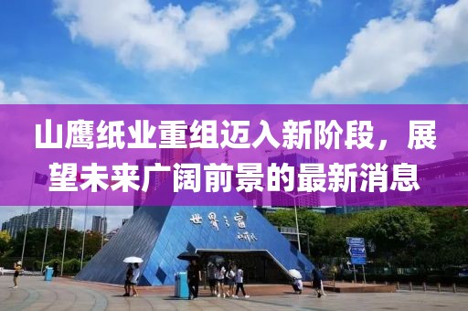 山鹰纸业重组迈入新阶段，展望未来广阔前景的最新消息