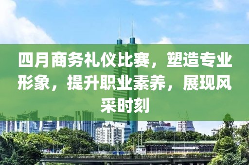 四月商务礼仪比赛，塑造专业形象，提升职业素养，展现风采时刻