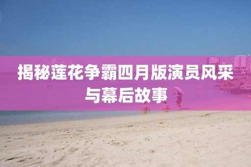揭秘莲花争霸四月版演员风采与幕后故事