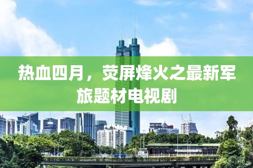 热血四月，荧屏烽火之最新军旅题材电视剧