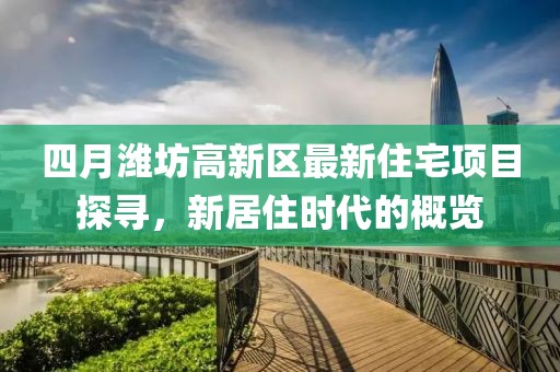 四月潍坊高新区最新住宅项目探寻，新居住时代的概览