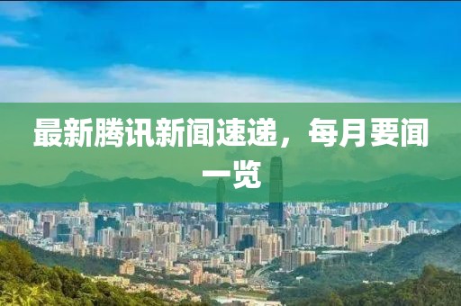 最新腾讯新闻速递，每月要闻一览
