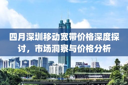 四月深圳移动宽带价格深度探讨，市场洞察与价格分析