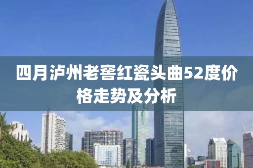 四月泸州老窖红瓷头曲52度价格走势及分析