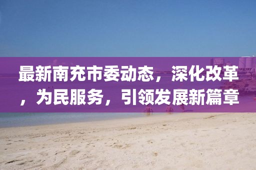 最新南充市委动态，深化改革，为民服务，引领发展新篇章