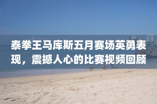 泰拳王马库斯五月赛场英勇表现，震撼人心的比赛视频回顾