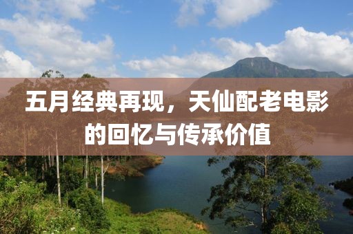 五月经典再现，天仙配老电影的回忆与传承价值