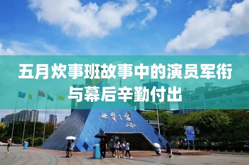 五月炊事班故事中的演员军衔与幕后辛勤付出