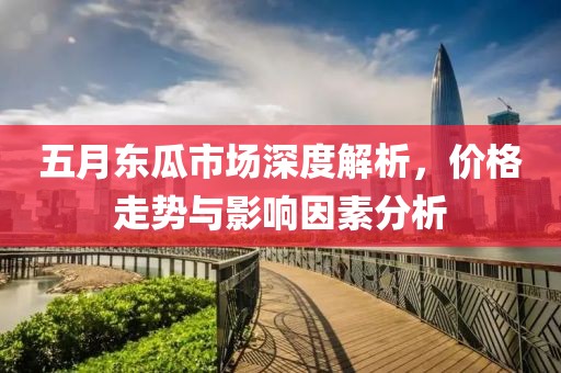 五月东瓜市场深度解析，价格走势与影响因素分析