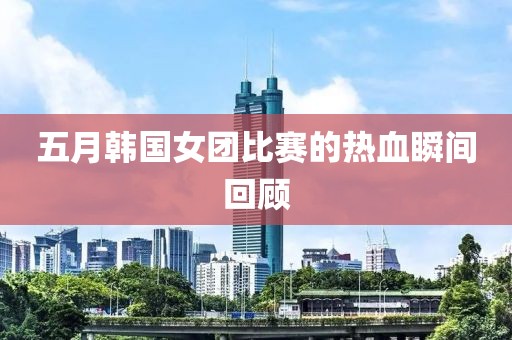 五月韩国女团比赛的热血瞬间回顾