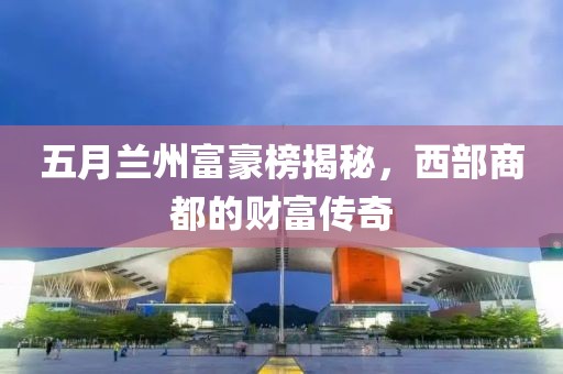 五月兰州富豪榜揭秘，西部商都的财富传奇