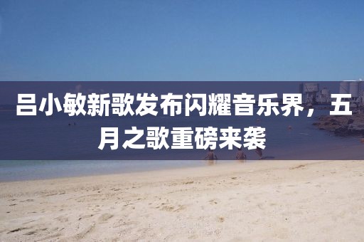 吕小敏新歌发布闪耀音乐界，五月之歌重磅来袭