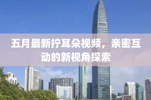 五月最新拧耳朵视频，亲密互动的新视角探索
