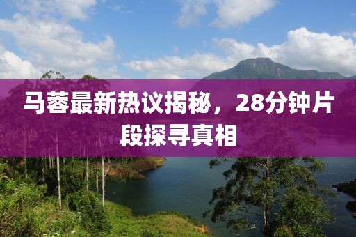 马蓉最新热议揭秘，28分钟片段探寻真相