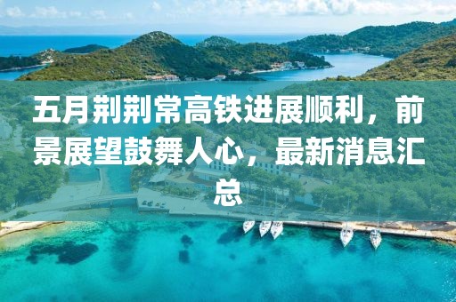 五月荆荆常高铁进展顺利，前景展望鼓舞人心，最新消息汇总