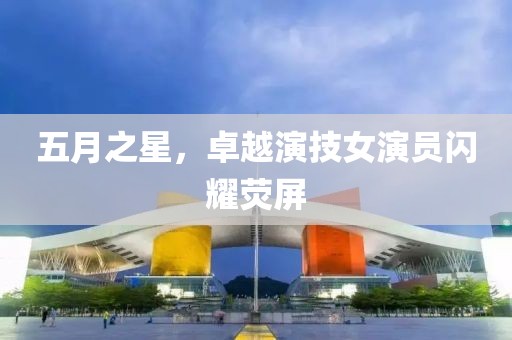 五月之星，卓越演技女演员闪耀荧屏