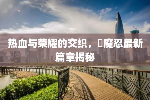 热血与荣耀的交织，対魔忍最新篇章揭秘