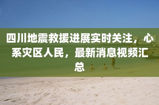 四川地震救援进展实时关注，心系灾区人民，最新消息视频汇总