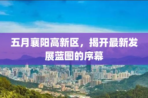 五月襄阳高新区，揭开最新发展蓝图的序幕