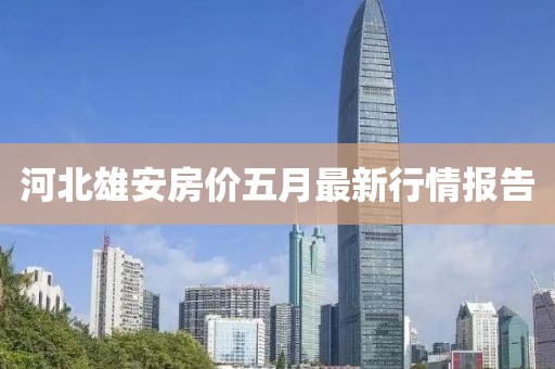 河北雄安房价五月最新行情报告