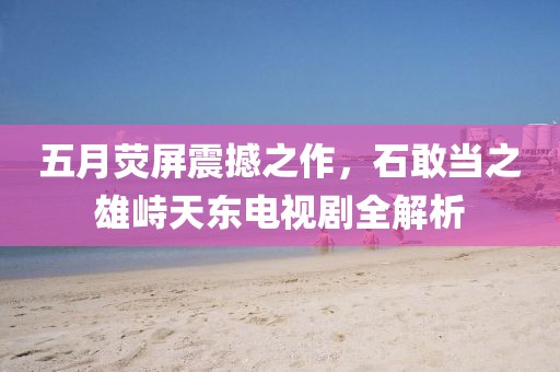 五月荧屏震撼之作，石敢当之雄峙天东电视剧全解析