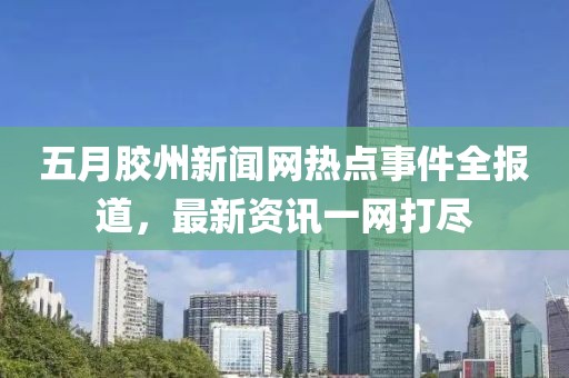 五月胶州新闻网热点事件全报道，最新资讯一网打尽