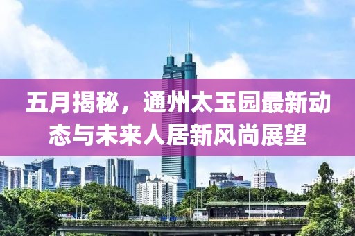 五月揭秘，通州太玉园最新动态与未来人居新风尚展望