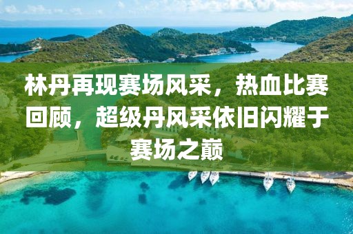 林丹再现赛场风采，热血比赛回顾，超级丹风采依旧闪耀于赛场之巅