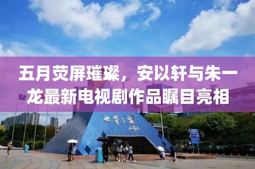 五月荧屏璀璨，安以轩与朱一龙最新电视剧作品瞩目亮相
