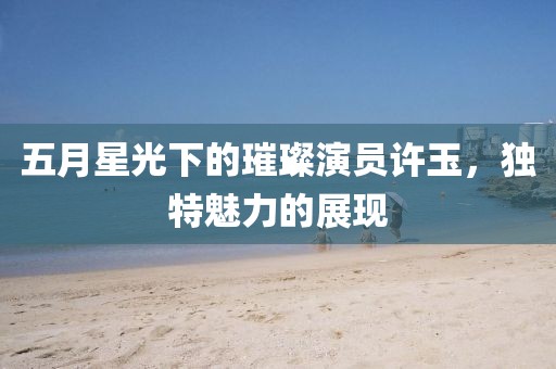 五月星光下的璀璨演员许玉，独特魅力的展现