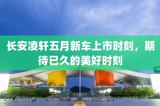 长安凌轩五月新车上市时刻，期待已久的美好时刻