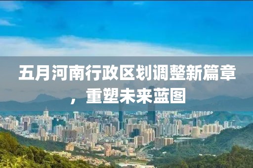 五月河南行政区划调整新篇章，重塑未来蓝图
