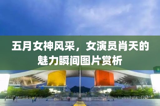 五月女神风采，女演员肖天的魅力瞬间图片赏析